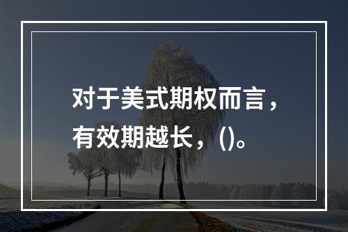 对于美式期权而言，有效期越长，()。