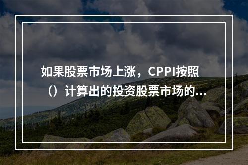 如果股票市场上涨，CPPI按照（）计算出的投资股票市场的资金