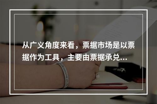 从广义角度来看，票据市场是以票据作为工具，主要由票据承兑市场