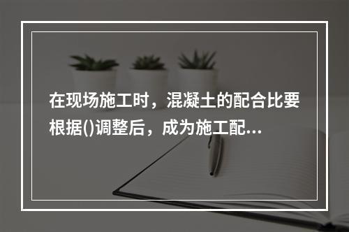 在现场施工时，混凝土的配合比要根据()调整后，成为施工配合比