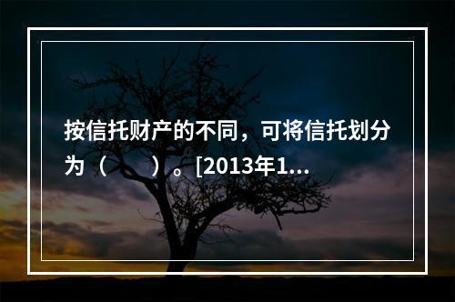 按信托财产的不同，可将信托划分为（　　）。[2013年11月