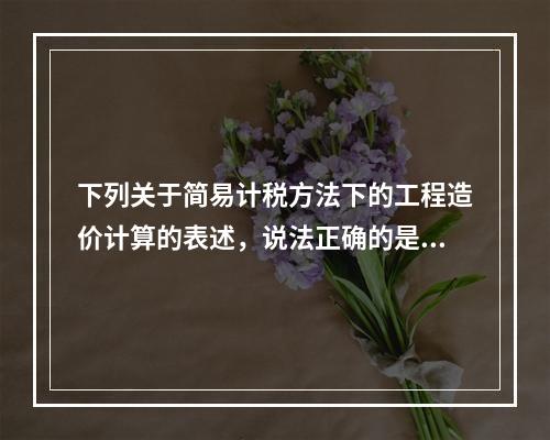 下列关于简易计税方法下的工程造价计算的表述，说法正确的是（）