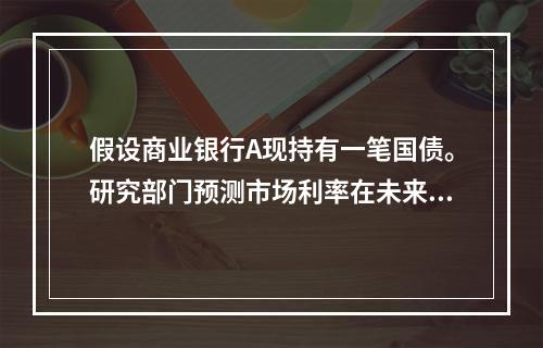 假设商业银行A现持有一笔国债。研究部门预测市场利率在未来将上