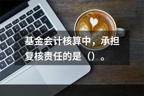 基金会计核算中，承担复核责任的是（）。