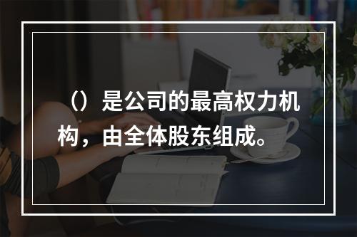 （）是公司的最高权力机构，由全体股东组成。