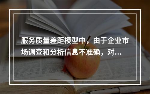 服务质量差距模型中，由于企业市场调查和分析信息不准确，对顾客