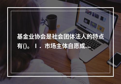 基金业协会是社会团体法人的特点有()。Ⅰ．市场主体自愿成立Ⅱ