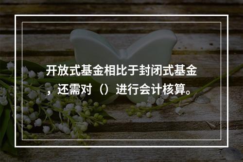 开放式基金相比于封闭式基金，还需对（）进行会计核算。