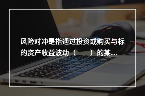 风险对冲是指通过投资或购买与标的资产收益波动（　　）的某种资