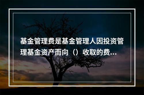 基金管理费是基金管理人因投资管理基金资产而向（）收取的费用