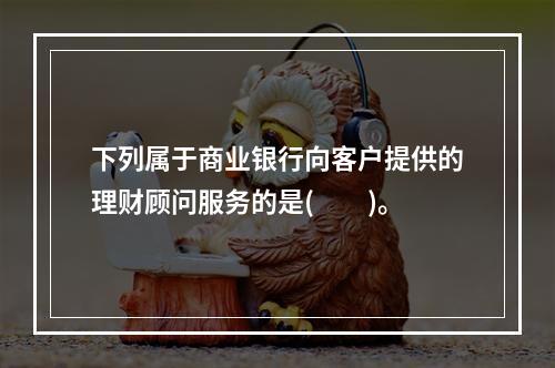 下列属于商业银行向客户提供的理财顾问服务的是(　　)。