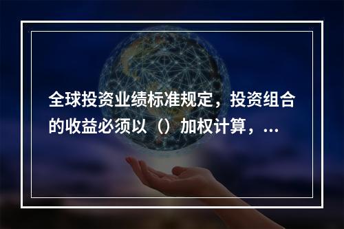 全球投资业绩标准规定，投资组合的收益必须以（）加权计算，或采