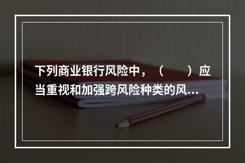 下列商业银行风险中，（　　）应当重视和加强跨风险种类的风险管