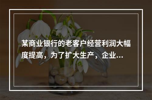 某商业银行的老客户经营利润大幅度提高，为了扩大生产，企业欲向