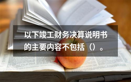 以下竣工财务决算说明书的主要内容不包括（）。