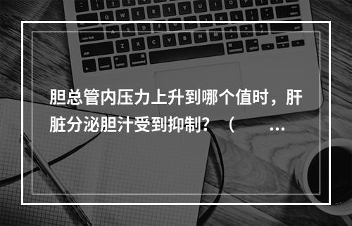 胆总管内压力上升到哪个值时，肝脏分泌胆汁受到抑制？（　　）