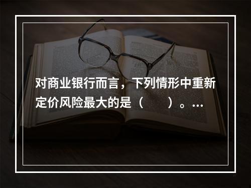 对商业银行而言，下列情形中重新定价风险最大的是（　　）。[2