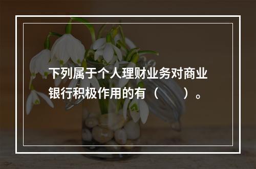 下列属于个人理财业务对商业银行积极作用的有（　　）。