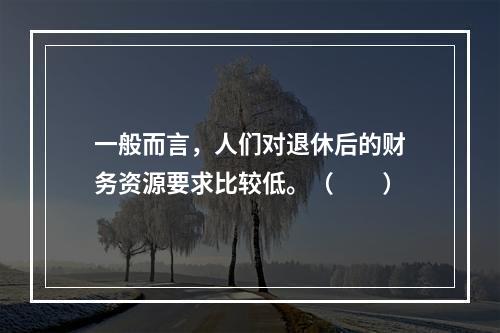 一般而言，人们对退休后的财务资源要求比较低。（　　）