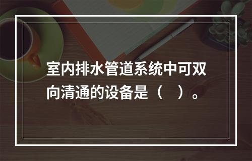 室内排水管道系统中可双向清通的设备是（　）。