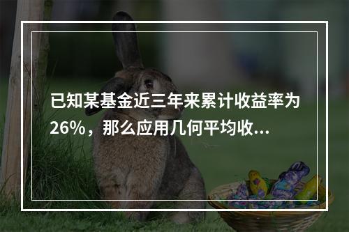 已知某基金近三年来累计收益率为26％，那么应用几何平均收益率