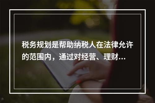 税务规划是帮助纳税人在法律允许的范围内，通过对经营、理财和薪