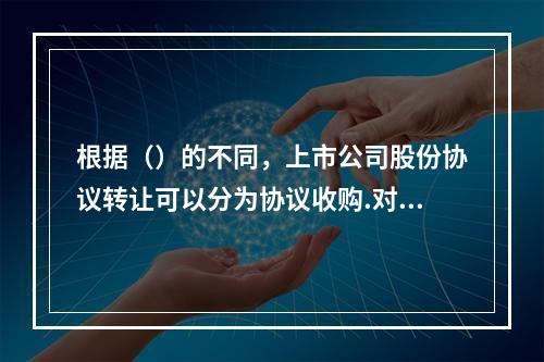 根据（）的不同，上市公司股份协议转让可以分为协议收购.对价偿