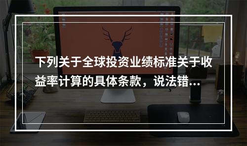 下列关于全球投资业绩标准关于收益率计算的具体条款，说法错误的