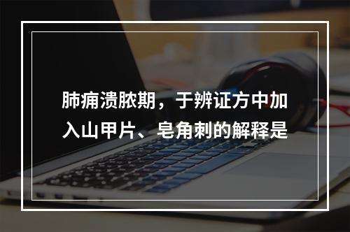 肺痈溃脓期，于辨证方中加入山甲片、皂角刺的解释是