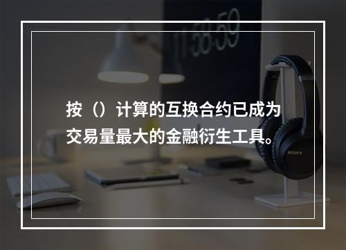 按（）计算的互换合约已成为交易量最大的金融衍生工具。