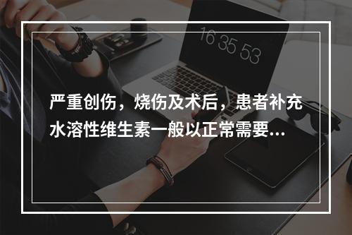 严重创伤，烧伤及术后，患者补充水溶性维生素一般以正常需要的_