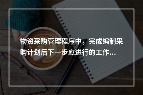 物资采购管理程序中，完成编制采购计划后下一步应进行的工作是（