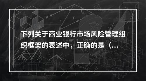 下列关于商业银行市场风险管理组织框架的表述中，正确的是（　　