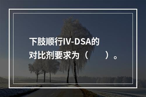 下肢顺行IV-DSA的对比剂要求为（　　）。