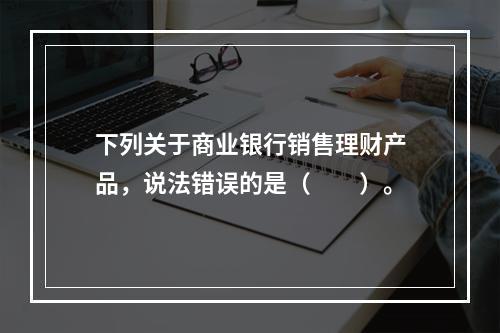 下列关于商业银行销售理财产品，说法错误的是（　　）。