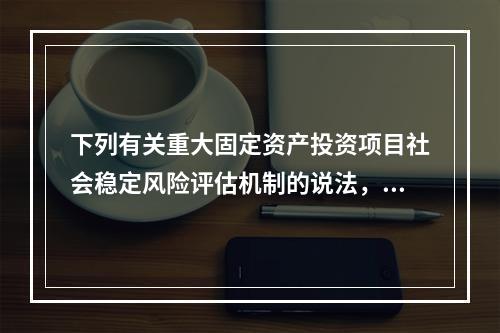 下列有关重大固定资产投资项目社会稳定风险评估机制的说法，错误