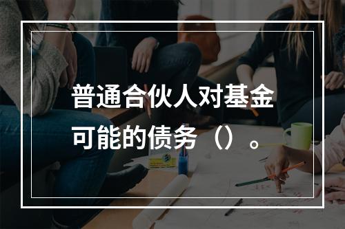 普通合伙人对基金可能的债务（）。