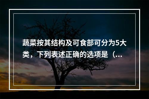 蔬菜按其结构及可食部可分为5大类，下列表述正确的选项是（　　