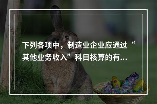 下列各项中，制造业企业应通过“其他业务收入”科目核算的有（　