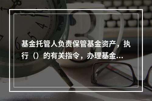 基金托管人负责保管基金资产，执行（）的有关指令，办理基金名下