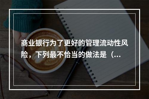 商业银行为了更好的管理流动性风险，下列最不恰当的做法是（　　