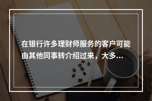 在银行许多理财师服务的客户可能由其他同事转介绍过来，大多数应