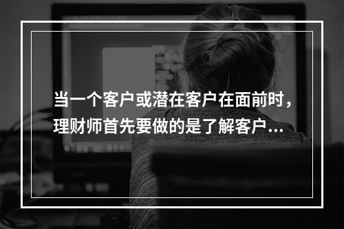 当一个客户或潜在客户在面前时，理财师首先要做的是了解客户，了