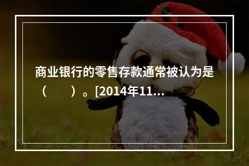 商业银行的零售存款通常被认为是（　　）。[2014年11月真