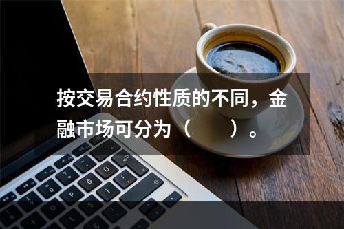 按交易合约性质的不同，金融市场可分为（　　）。