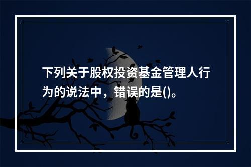 下列关于股权投资基金管理人行为的说法中，错误的是()。