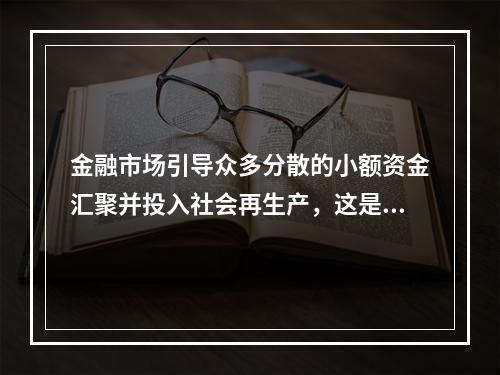 金融市场引导众多分散的小额资金汇聚并投入社会再生产，这是金融