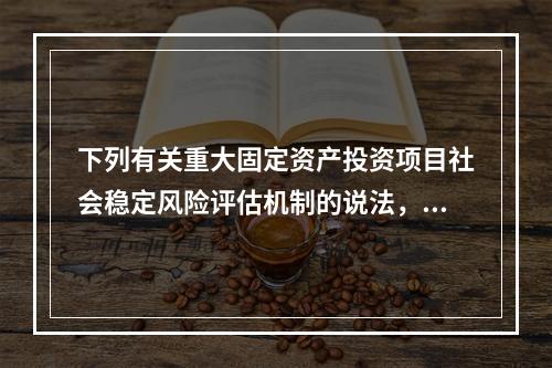 下列有关重大固定资产投资项目社会稳定风险评估机制的说法，错误