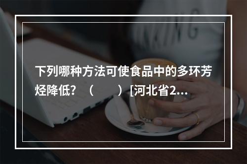 下列哪种方法可使食品中的多环芳烃降低？（　　）[河北省201