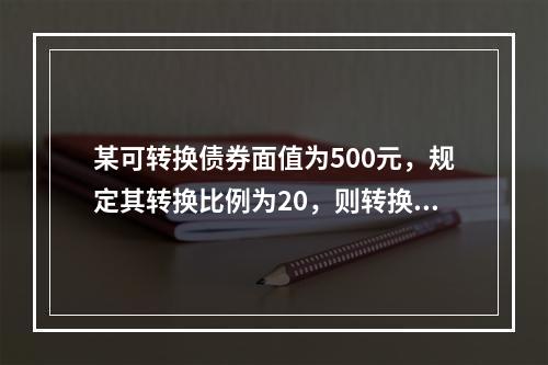 某可转换债券面值为500元，规定其转换比例为20，则转换价格